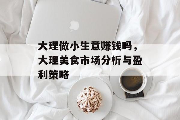 大理做小生意赚钱吗,大理美食市场分析与盈利策略 大理做小生意赚钱吗,大理美食市场分析与盈利策略