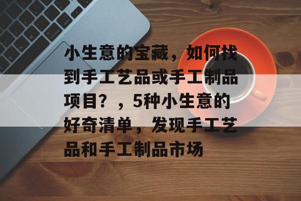 小生意的宝藏,如何找到手工艺品或手工制品项目?,5种小生意的好奇清单,发现手工艺品和手工制品市场 小生意的宝藏,如何找到手工艺品或手工制品项目?,5种小生意的好奇清单,发现手工艺品和手工制品市场