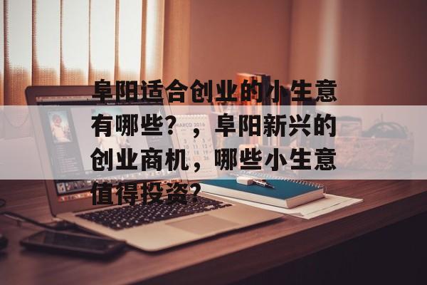 阜阳适合创业的小生意有哪些?,阜阳新兴的创业商机,哪些小生意值得投资? 阜阳适合创业的小生意有哪些?,阜阳新兴的创业商机,哪些小生意值得投资?
