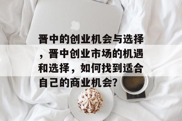 晋中的创业机会与选择,晋中创业市场的机遇和选择,如何找到适合自己的商业机会? 晋中的创业机会与选择,晋中创业市场的机遇和选择,如何找到适合自己的商业机会?
