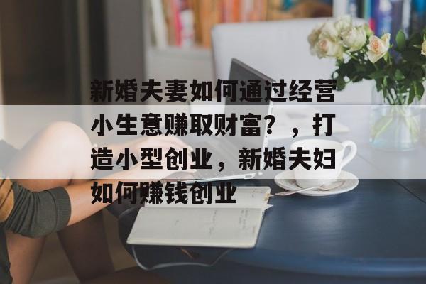 新婚夫妻如何通过经营小生意赚取财富?,打造小型创业,新婚夫妇如何赚钱创业 新婚夫妻如何通过经营小生意赚取财富?,打造小型创业,新婚夫妇如何赚钱创业