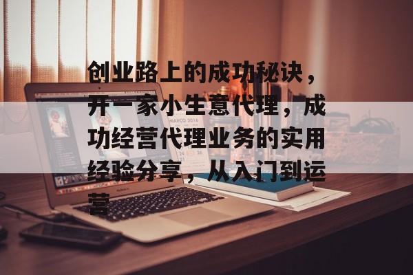 创业路上的成功秘诀,开一家小生意代理,成功经营代理业务的实用经验分享,从入门到运营 创业路上的成功秘诀,开一家小生意代理,成功经营代理业务的实用经验分享,从入门到运营