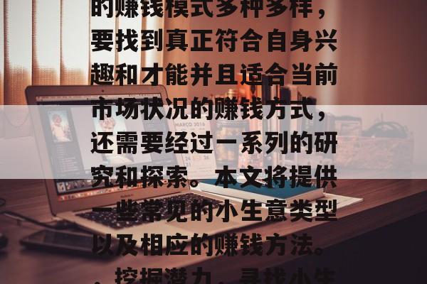 在当今时代,做小生意的赚钱模式多种多样,要找到真正符合自身兴趣和才能并且适合当前市场状况的赚钱方式,还需要经过一系列的研究和探索。本文将提供一些常见的小生意类型以及相应的赚钱方法。,挖掘潜力,寻找小生意盈利模式 在当今时代,做小生意的赚钱模式多种多样,要找到真正符合自身兴趣和才能并且适合当前市场状况的赚钱方式,还需要经过一系列的研究和探索。本文将提供一些常见的小生意类型以及相应的赚钱方法。,挖掘潜力,寻找小生意盈利模式