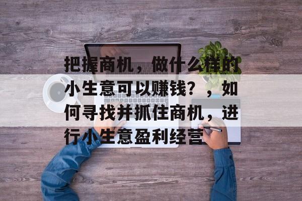 把握商机,做什么样的小生意可以赚钱?,如何寻找并抓住商机,进行小生意盈利经营 把握商机,做什么样的小生意可以赚钱?,如何寻找并抓住商机,进行小生意盈利经营