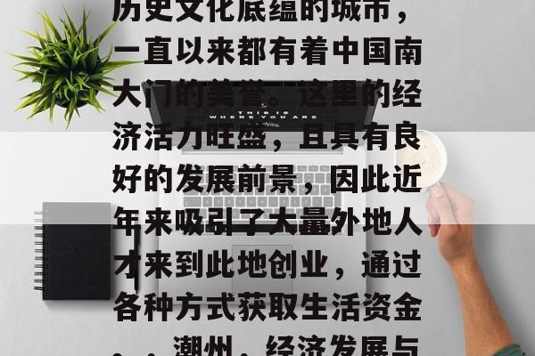 潮州作为一个拥有丰富历史文化底蕴的城市,一直以来都有着中国南大门的美誉。这里的经济活力旺盛,且具有良好的发展前景,因此近年来吸引了大量外地人才来到此地创业,通过各种方式获取生活资金。,潮州,经济发展与创业者的天堂 潮州作为一个拥有丰富历史文化底蕴的城市,一直以来都有着中国南大门的美誉。这里的经济活力旺盛,且具有良好的发展前景,因此近年来吸引了大量外地人才来到此地创业,通过各种方式获取生活资金。,潮州,经济发展与创业者的天堂