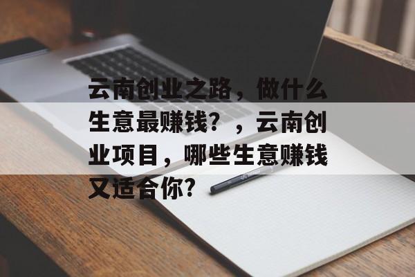 云南创业之路,做什么生意最赚钱?,云南创业项目,哪些生意赚钱又适合你? 云南创业之路,做什么生意最赚钱?,云南创业项目,哪些生意赚钱又适合你?