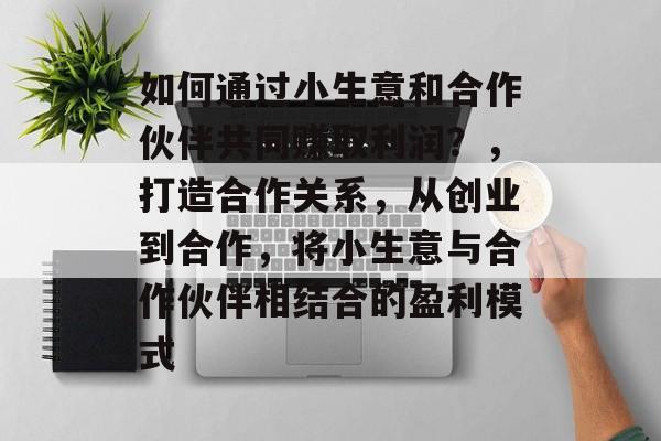 如何通过小生意和合作伙伴共同赚取利润?,打造合作关系,从创业到合作,将小生意与合作伙伴相结合的盈利模式 如何通过小生意和合作伙伴共同赚取利润?,打造合作关系,从创业到合作,将小生意与合作伙伴相结合的盈利模式