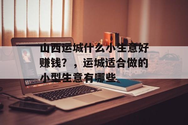 山西运城什么小生意好赚钱?,运城适合做的小型生意有哪些 山西运城什么小生意好赚钱?,运城适合做的小型生意有哪些