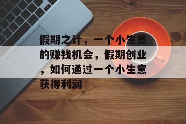 假期之计，一个小生意的赚钱机会，假期创业，如何通过一个小生意获得利润