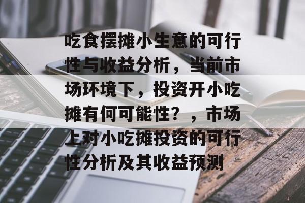 吃食摆摊小生意的可行性与收益分析,当前市场环境下,投资开小吃摊有何可能性?,市场上对小吃摊投资的可行性分析及其收益预测 吃食摆摊小生意的可行性与收益分析,当前市场环境下,投资开小吃摊有何可能性?,市场上对小吃摊投资的可行性分析及其收益预测