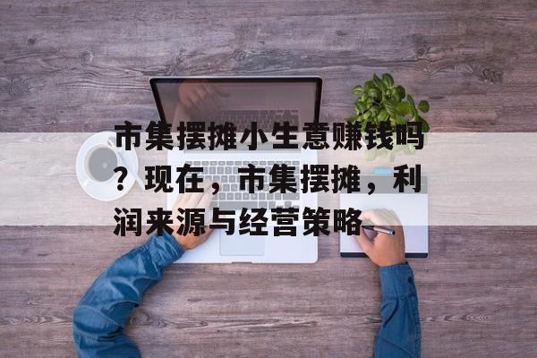 市集摆摊小生意赚钱吗?现在,市集摆摊,利润来源与经营策略 市集摆摊小生意赚钱吗?现在,市集摆摊,利润来源与经营策略