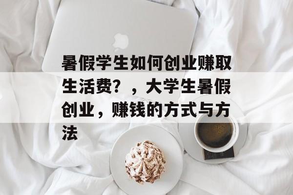 暑假学生如何创业赚取生活费？，大学生暑假创业，赚钱的方式与方法