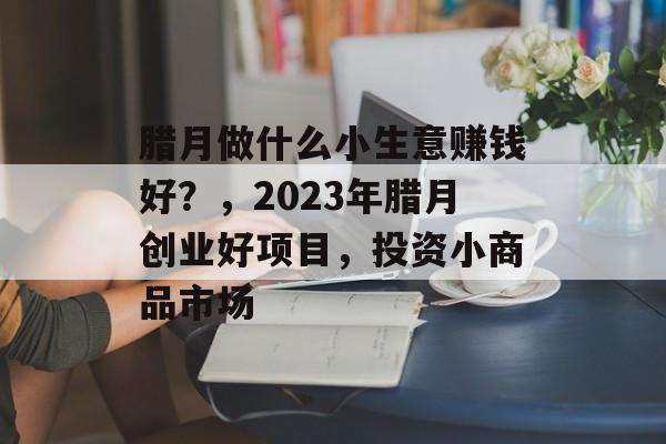 腊月做什么小生意赚钱好?,2023年腊月创业好项目,投资小商品市场 腊月做什么小生意赚钱好?,2023年腊月创业好项目,投资小商品市场