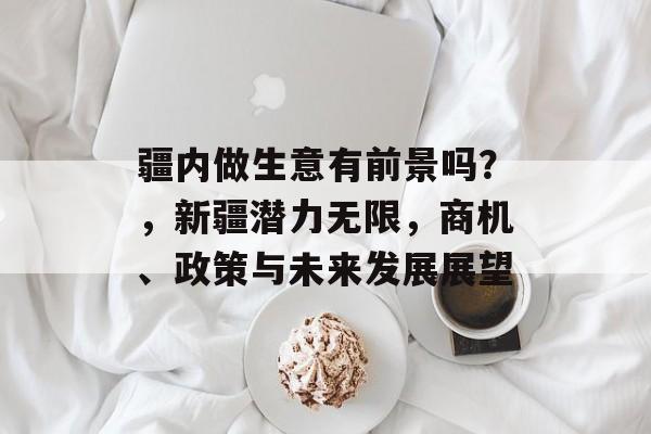疆内做生意有前景吗?,新疆潜力无限,商机、政策与未来发展展望 疆内做生意有前景吗?,新疆潜力无限,商机、政策与未来发展展望
