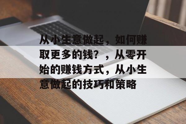 从小生意做起,如何赚取更多的钱?,从零开始的赚钱方式,从小生意做起的技巧和策略 从小生意做起,如何赚取更多的钱?,从零开始的赚钱方式,从小生意做起的技巧和策略