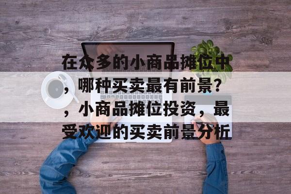 在众多的小商品摊位中,哪种买卖最有前景?,小商品摊位投资,最受欢迎的买卖前景分析 在众多的小商品摊位中,哪种买卖最有前景?,小商品摊位投资,最受欢迎的买卖前景分析