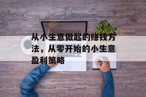 从小生意做起的赚钱方法,从零开始的小生意盈利策略 从小生意做起的赚钱方法,从零开始的小生意盈利策略