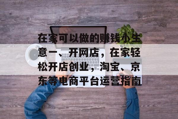 在家可以做的赚钱小生意一、开网店,在家轻松开店创业,淘宝、京东等电商平台运营指南 在家可以做的赚钱小生意一、开网店,在家轻松开店创业,淘宝、京东等电商平台运营指南
