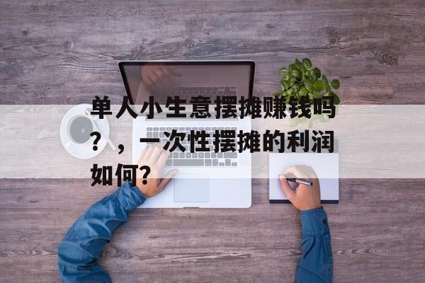 单人小生意摆摊赚钱吗?,一次性摆摊的利润如何? 单人小生意摆摊赚钱吗?,一次性摆摊的利润如何?