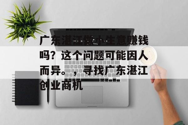 广东湛江做小生意赚钱吗?这个问题可能因人而异。,寻找广东湛江创业商机 广东湛江做小生意赚钱吗?这个问题可能因人而异。,寻找广东湛江创业商机