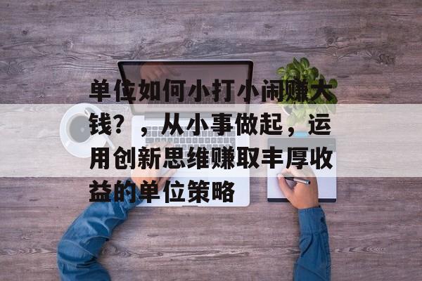 单位如何小打小闹赚大钱?,从小事做起,运用创新思维赚取丰厚收益的单位策略 单位如何小打小闹赚大钱?,从小事做起,运用创新思维赚取丰厚收益的单位策略