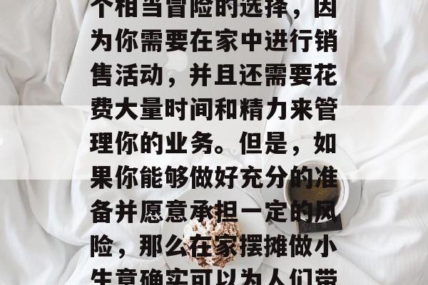 在家摆摊做小生意赚钱?这可能听起来像是一个相当冒险的选择,因为你需要在家中进行销售活动,并且还需要花费大量时间和精力来管理你的业务。但是,如果你能够做好充分的准备并愿意承担一定的风险,那么在家摆摊做小生意确实可以为人们带来一些可观的收入。,在家摆摊能赚多少钱? 在家摆摊做小生意赚钱?这可能听起来像是一个相当冒险的选择,因为你需要在家中进行销售活动,并且还需要花费大量时间和精力来管理你的业务。但是,如果你能够做好充分的准备并愿意承担一定的风险,那么在家摆摊做小生意确实可以为人们带来一些可观的收入。,在家摆摊能赚多少钱?