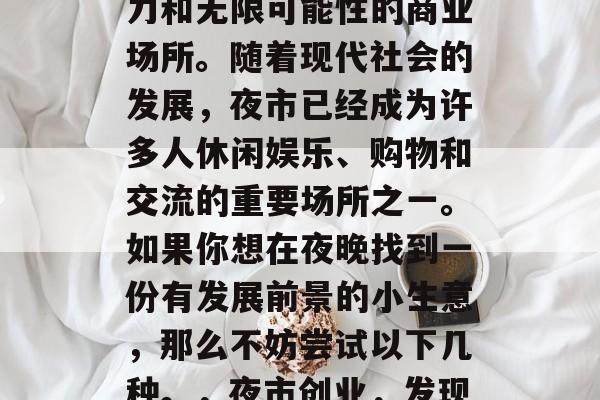夜市可以是一个充满活力和无限可能性的商业场所。随着现代社会的发展,夜市已经成为许多人休闲娱乐、购物和交流的重要场所之一。如果你想在夜晚找到一份有发展前景的小生意,那么不妨尝试以下几种。,夜市创业,发现新的商机 夜市可以是一个充满活力和无限可能性的商业场所。随着现代社会的发展,夜市已经成为许多人休闲娱乐、购物和交流的重要场所之一。如果你想在夜晚找到一份有发展前景的小生意,那么不妨尝试以下几种。,夜市创业,发现新的商机