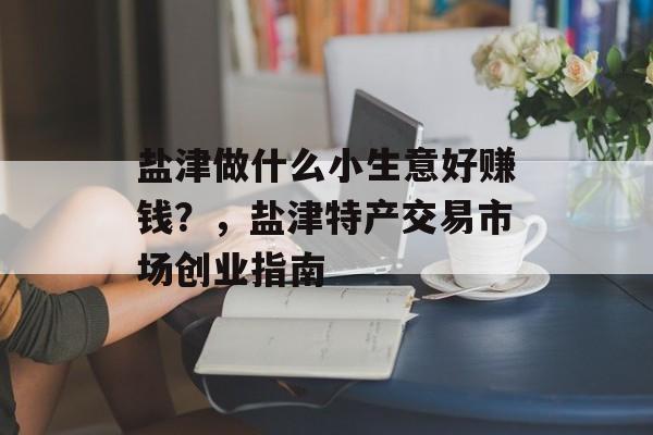 盐津做什么小生意好赚钱?,盐津特产交易市场创业指南 盐津做什么小生意好赚钱?,盐津特产交易市场创业指南