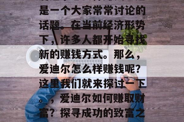 爱迪尔怎么样赚钱?这是一个大家常常讨论的话题。在当前经济形势下,许多人都开始寻找新的赚钱方式。那么,爱迪尔怎么样赚钱呢?这里我们就来探讨一下。,爱迪尔如何赚取财富?探寻成功的致富之路 爱迪尔怎么样赚钱?这是一个大家常常讨论的话题。在当前经济形势下,许多人都开始寻找新的赚钱方式。那么,爱迪尔怎么样赚钱呢?这里我们就来探讨一下。,爱迪尔如何赚取财富?探寻成功的致富之路