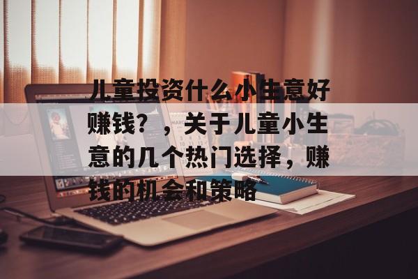 儿童投资什么小生意好赚钱?,关于儿童小生意的几个热门选择,赚钱的机会和策略 儿童投资什么小生意好赚钱?,关于儿童小生意的几个热门选择,赚钱的机会和策略