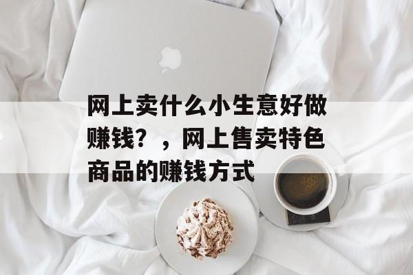 网上卖什么小生意好做赚钱?,网上售卖特色商品的赚钱方式 网上卖什么小生意好做赚钱?,网上售卖特色商品的赚钱方式