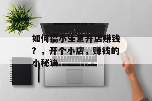 如何搞小生意开店赚钱?,开个小店,赚钱的小秘诀 如何搞小生意开店赚钱?,开个小店,赚钱的小秘诀