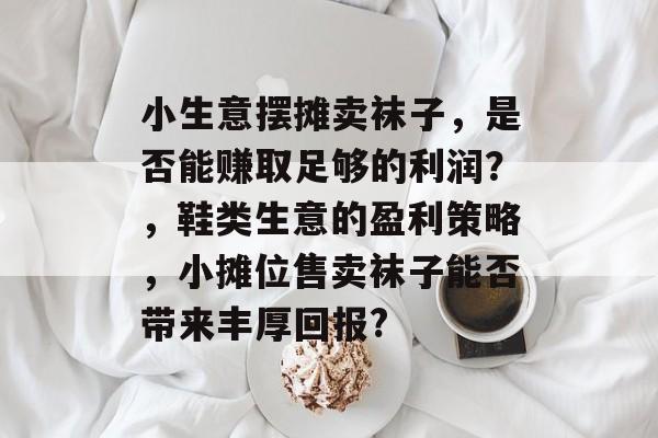 小生意摆摊卖袜子,是否能赚取足够的利润?,鞋类生意的盈利策略,小摊位售卖袜子能否带来丰厚回报? 小生意摆摊卖袜子,是否能赚取足够的利润?,鞋类生意的盈利策略,小摊位售卖袜子能否带来丰厚回报?