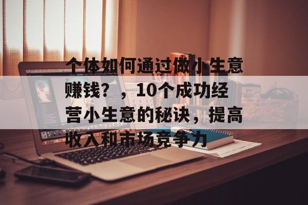 个体如何通过做小生意赚钱?,10个成功经营小生意的秘诀,提高收入和市场竞争力 个体如何通过做小生意赚钱?,10个成功经营小生意的秘诀,提高收入和市场竞争力
