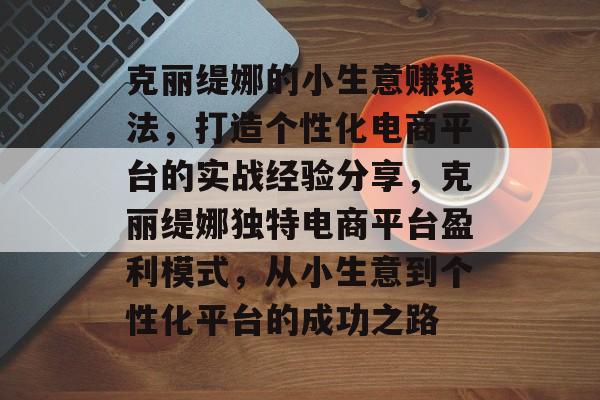 克丽缇娜的小生意赚钱法,打造个性化电商平台的实战经验分享,克丽缇娜独特电商平台盈利模式,从小生意到个性化平台的成功之路 克丽缇娜的小生意赚钱法,打造个性化电商平台的实战经验分享,克丽缇娜独特电商平台盈利模式,从小生意到个性化平台的成功之路