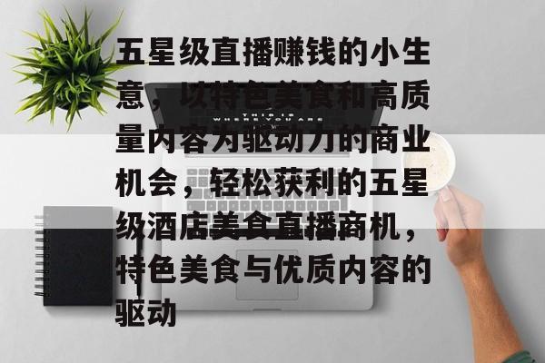 五星级直播赚钱的小生意，以特色美食和高质量内容为驱动力的商业机会，轻松获利的五星级酒店美食直播商机，特色美食与优质内容的驱动
