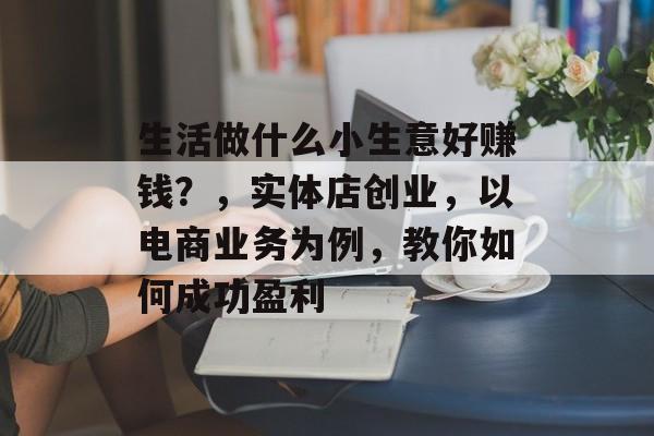 生活做什么小生意好赚钱？，实体店创业，以电商业务为例，教你如何成功盈利