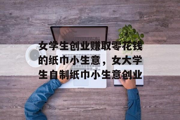女学生创业赚取零花钱的纸巾小生意,女大学生自制纸巾小生意创业 女学生创业赚取零花钱的纸巾小生意,女大学生自制纸巾小生意创业