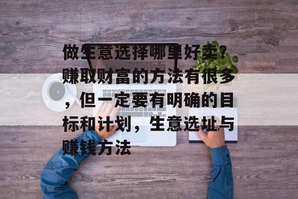 做生意选择哪里好卖?赚取财富的方法有很多,但一定要有明确的目标和计划,生意选址与赚钱方法 做生意选择哪里好卖?赚取财富的方法有很多,但一定要有明确的目标和计划,生意选址与赚钱方法