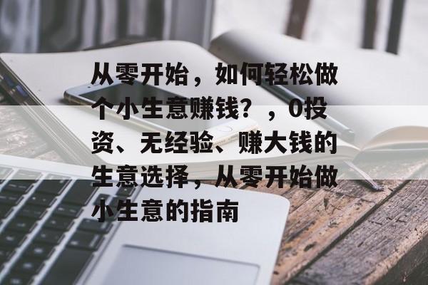 从零开始,如何轻松做个小生意赚钱?,0投资、无经验、赚大钱的生意选择,从零开始做小生意的指南 从零开始,如何轻松做个小生意赚钱?,0投资、无经验、赚大钱的生意选择,从零开始做小生意的指南