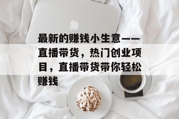最新的赚钱小生意——直播带货,热门创业项目,直播带货带你轻松赚钱 最新的赚钱小生意——直播带货,热门创业项目,直播带货带你轻松赚钱