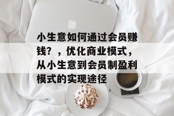 小生意如何通过会员赚钱?,优化商业模式,从小生意到会员制盈利模式的实现途径 小生意如何通过会员赚钱?,优化商业模式,从小生意到会员制盈利模式的实现途径
