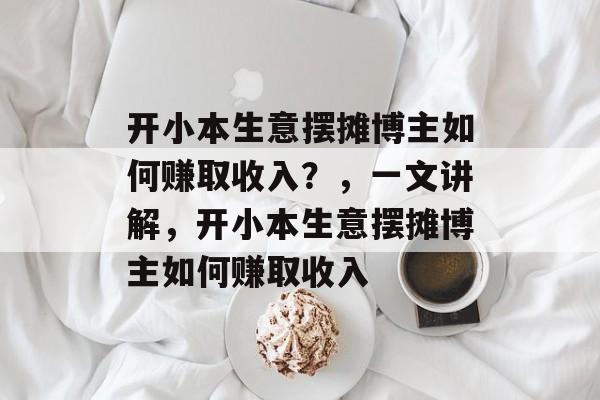 开小本生意摆摊博主如何赚取收入?,一文讲解,开小本生意摆摊博主如何赚取收入 开小本生意摆摊博主如何赚取收入?,一文讲解,开小本生意摆摊博主如何赚取收入
