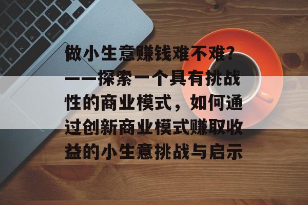 做小生意赚钱难不难?——探索一个具有挑战性的商业模式,如何通过创新商业模式赚取收益的小生意挑战与启示 做小生意赚钱难不难?——探索一个具有挑战性的商业模式,如何通过创新商业模式赚取收益的小生意挑战与启示