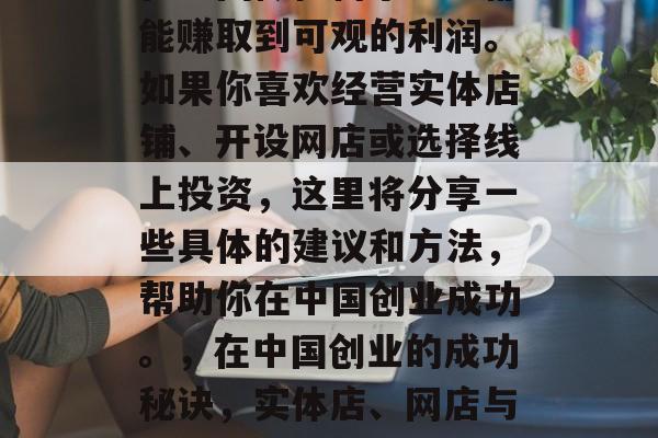 在中国做任何小生意都能赚取到可观的利润。如果你喜欢经营实体店铺、开设网店或选择线上投资,这里将分享一些具体的建议和方法,帮助你在中国创业成功。,在中国创业的成功秘诀,实体店、网店与线上投资 在中国做任何小生意都能赚取到可观的利润。如果你喜欢经营实体店铺、开设网店或选择线上投资,这里将分享一些具体的建议和方法,帮助你在中国创业成功。,在中国创业的成功秘诀,实体店、网店与线上投资