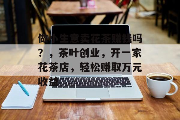 做小生意卖花茶赚钱吗?,茶叶创业,开一家花茶店,轻松赚取万元收益 做小生意卖花茶赚钱吗?,茶叶创业,开一家花茶店,轻松赚取万元收益