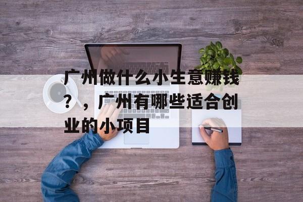 广州做什么小生意赚钱?,广州有哪些适合创业的小项目 广州做什么小生意赚钱?,广州有哪些适合创业的小项目