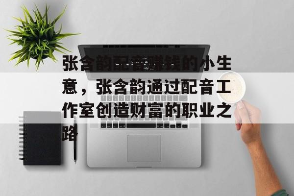 张含韵配音赚钱的小生意,张含韵通过配音工作室创造财富的职业之路 张含韵配音赚钱的小生意,张含韵通过配音工作室创造财富的职业之路