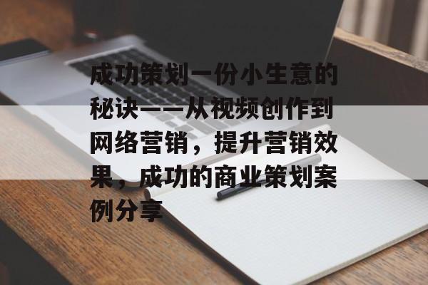 成功策划一份小生意的秘诀——从视频创作到网络营销,提升营销效果,成功的商业策划案例分享 成功策划一份小生意的秘诀——从视频创作到网络营销,提升营销效果,成功的商业策划案例分享