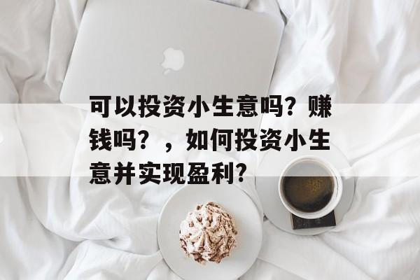 可以投资小生意吗?赚钱吗?,如何投资小生意并实现盈利? 可以投资小生意吗?赚钱吗?,如何投资小生意并实现盈利?